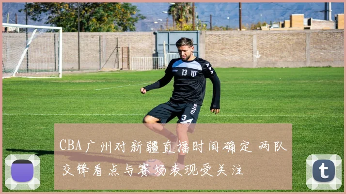 CBA广州对新疆直播时间确定 两队交锋看点与赛场表现受关注