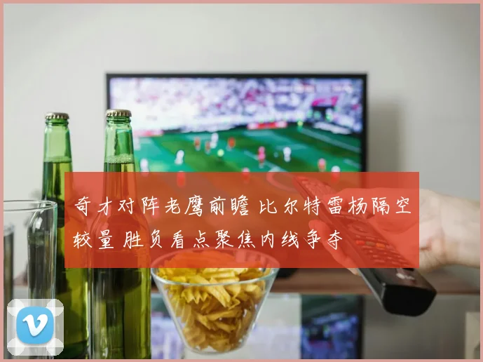 奇才对阵老鹰前瞻 比尔特雷杨隔空较量 胜负看点聚焦内线争夺