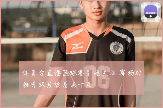 体育台直播篮球赛引爆关注 赛场对抗升级后续看点十足