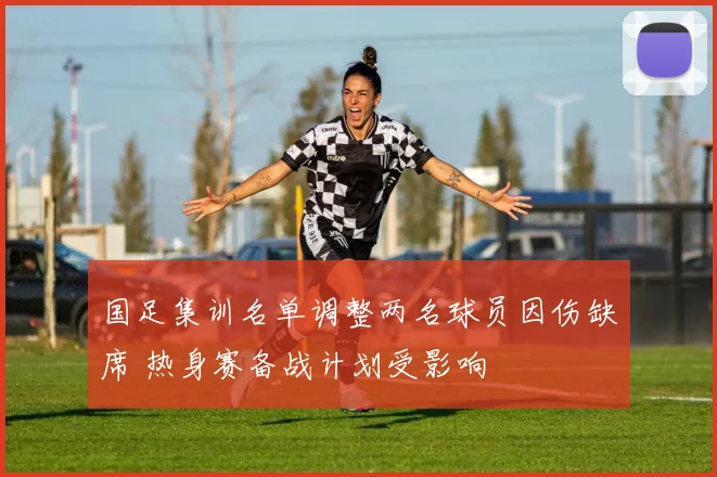 国足集训名单调整两名球员因伤缺席 热身赛备战计划受影响