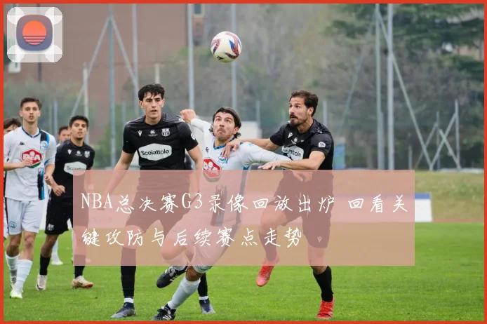 NBA总决赛G3录像回放出炉 回看关键攻防与后续赛点走势
