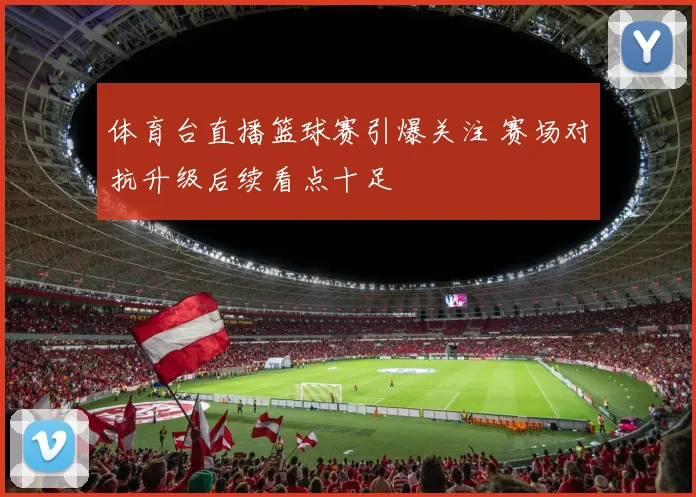 体育台直播篮球赛引爆关注 赛场对抗升级后续看点十足