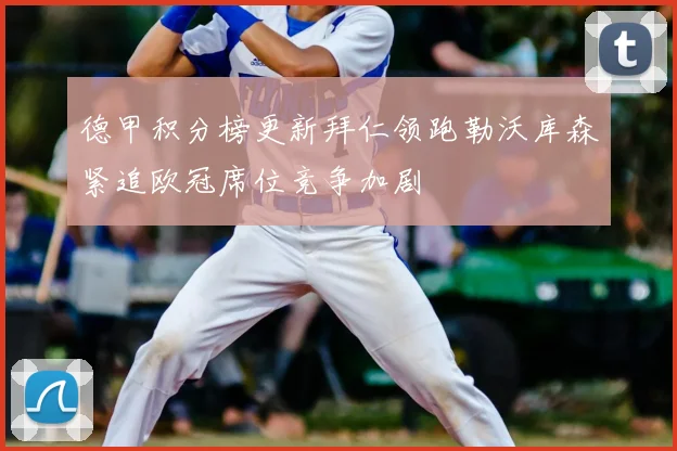 德甲积分榜更新拜仁领跑勒沃库森紧追欧冠席位竞争加剧