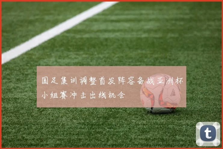 国足集训调整首发阵容备战亚洲杯小组赛冲击出线机会