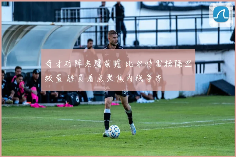 奇才对阵老鹰前瞻 比尔特雷杨隔空较量 胜负看点聚焦内线争夺