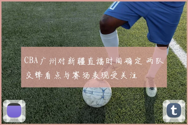 CBA广州对新疆直播时间确定 两队交锋看点与赛场表现受关注